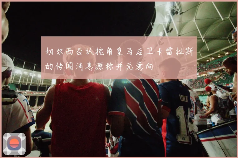 切尔西否认挖角皇马后卫卡雷拉斯的传闻消息源称并无意向