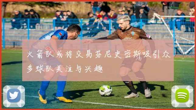 火箭队或将交易芬尼史密斯吸引众多球队关注与兴趣