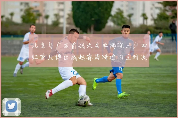 北京与广东首战大名单揭晓三少回归曾凡博出战赵睿周琦迎旧主对决