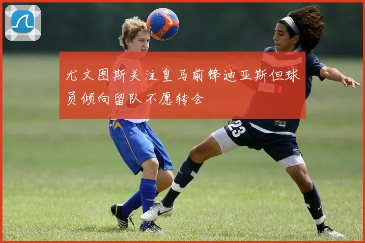 尤文图斯关注皇马前锋迪亚斯但球员倾向留队不愿转会