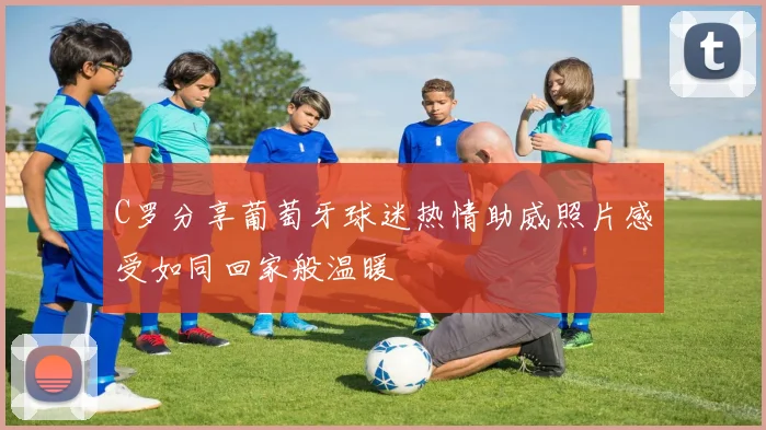 C罗分享葡萄牙球迷热情助威照片感受如同回家般温暖