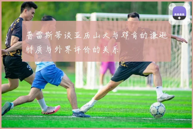 普雷斯蒂谈亚历山大与邓肯的谦逊特质与外界评价的关系
