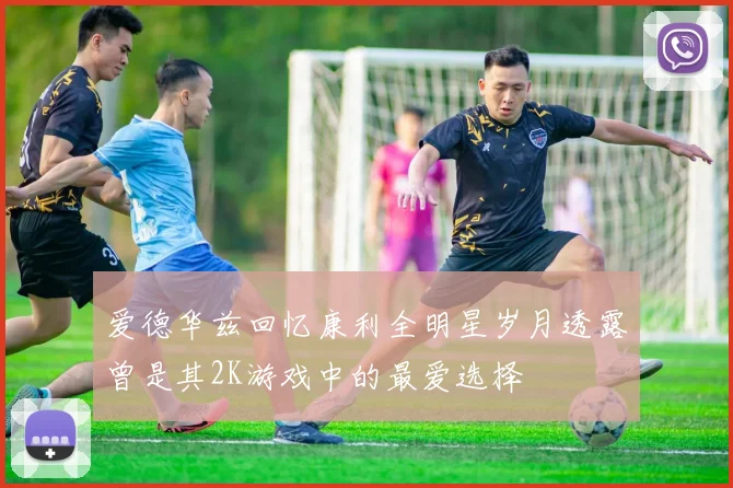 爱德华兹回忆康利全明星岁月透露曾是其2K游戏中的最爱选择