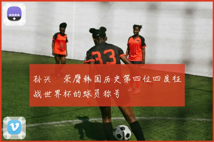 孙兴慜荣膺韩国历史第四位四度征战世界杯的球员称号