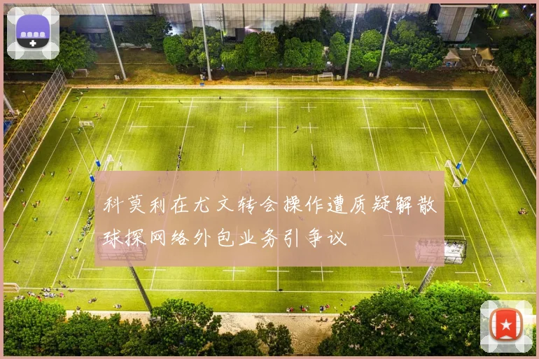 科莫利在尤文转会操作遭质疑解散球探网络外包业务引争议