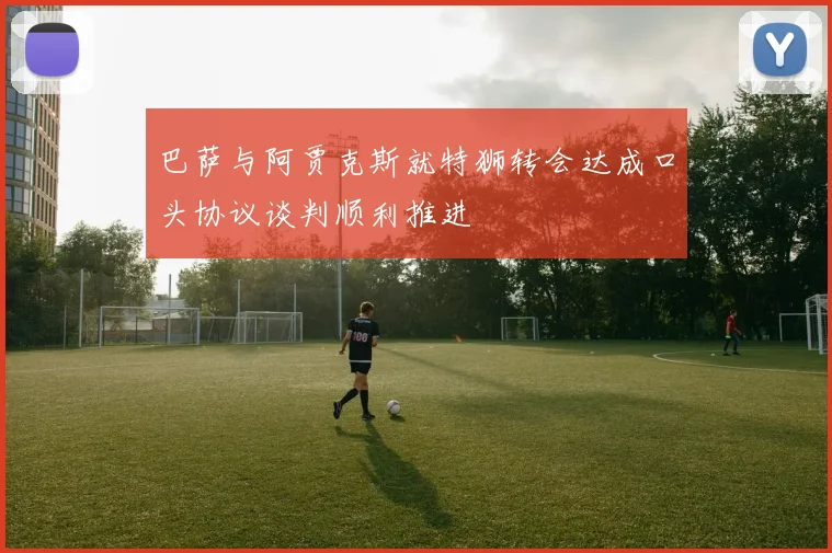巴萨与阿贾克斯就特狮转会达成口头协议谈判顺利推进