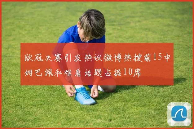 欧冠决赛引发热议微博热搜前15中姆巴佩和难看话题占据10席