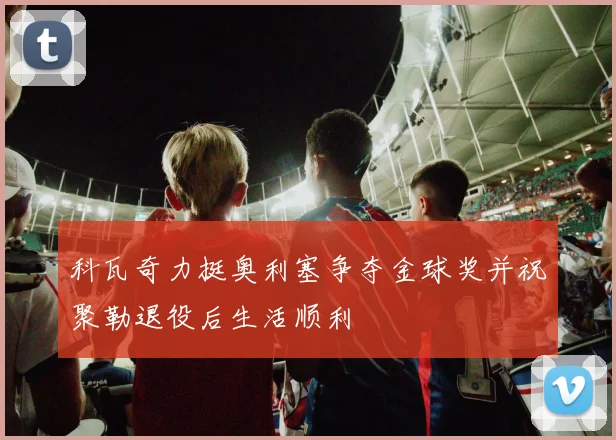 科瓦奇力挺奥利塞争夺金球奖并祝聚勒退役后生活顺利