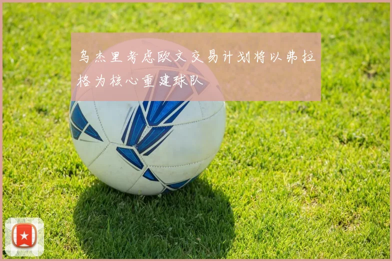 乌杰里考虑欧文交易计划将以弗拉格为核心重建球队