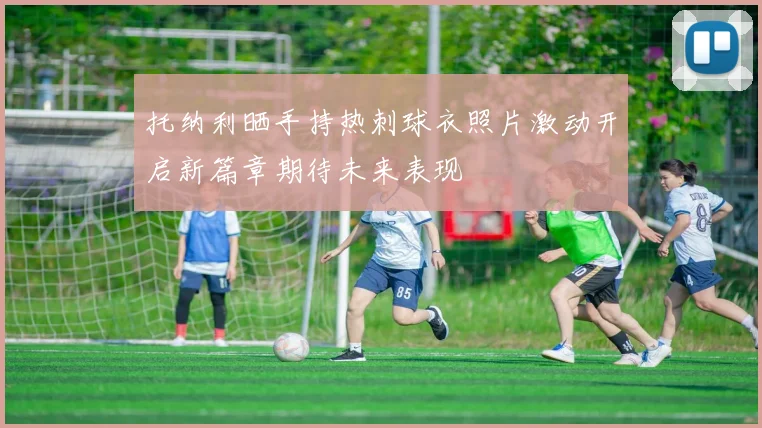 托纳利晒手持热刺球衣照片激动开启新篇章期待未来表现