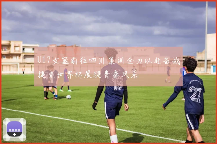 U17女篮前往四川集训全力以赴备战捷克世界杯展现青春风采