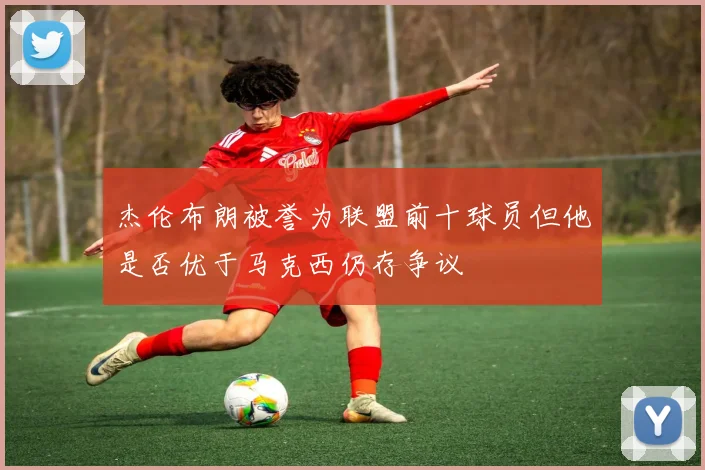 杰伦布朗被誉为联盟前十球员但他是否优于马克西仍存争议