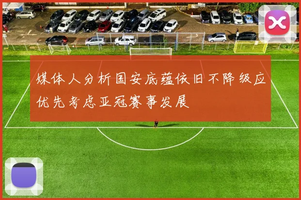 媒体人分析国安底蕴依旧不降级应优先考虑亚冠赛事发展