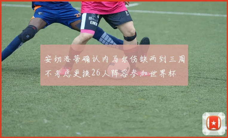安切洛蒂确认内马尔伤缺两到三周不考虑更换26人阵容参加世界杯