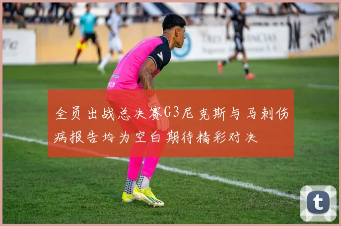 全员出战总决赛G3尼克斯与马刺伤病报告均为空白期待精彩对决