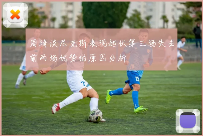 周琦谈尼克斯表现起伏第三场失去前两场优势的原因分析